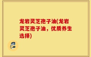 龙岩灵芝孢子油(龙岩灵芝孢子油，优质养生选择)