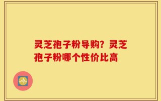 灵芝孢子粉导购？灵芝孢子粉哪个性价比高