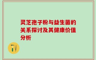 灵芝孢子粉与益生菌的关系探讨及其健康价值分析