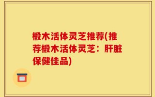 椴木活体灵芝推荐(推荐椴木活体灵芝：肝脏保健佳品)