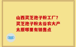 山西灵芝孢子粉工厂？灵芝孢子粉太谷农大产太原哪里有销售点