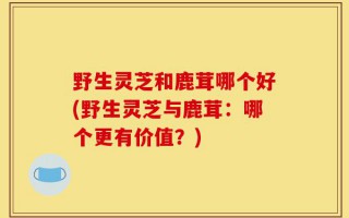 野生灵芝和鹿茸哪个好(野生灵芝与鹿茸：哪个更有价值？)