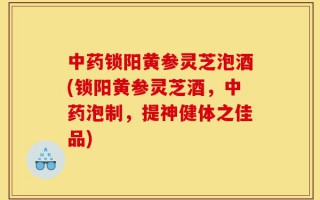 中药锁阳黄参灵芝泡酒(锁阳黄参灵芝酒，中药泡制，提神健体之佳品)