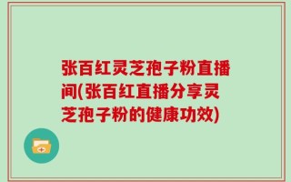 张百红灵芝孢子粉直播间(张百红直播分享灵芝孢子粉的健康功效)