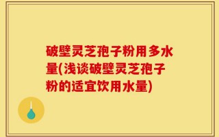 破壁灵芝孢子粉用多水量(浅谈破壁灵芝孢子粉的适宜饮用水量)