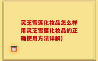 灵芝雪莲化妆品怎么样用灵芝雪莲化妆品的正确使用方法详解)