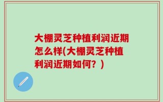 大棚灵芝种植利润近期怎么样(大棚灵芝种植利润近期如何？)
