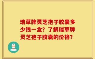瑞草牌灵芝孢子胶囊多少钱一盒？了解瑞草牌灵芝孢子胶囊的价格？