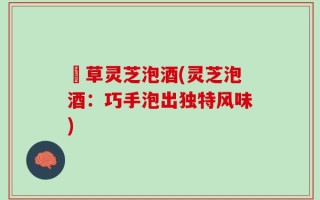 莤草灵芝泡酒(灵芝泡酒：巧手泡出独特风味)
