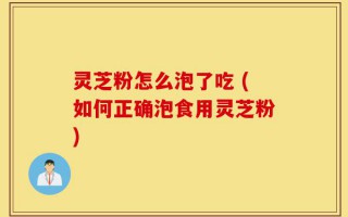 灵芝粉怎么泡了吃 (如何正确泡食用灵芝粉)