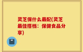 灵芝保什么最配(灵芝最佳搭档：保健食品分享)