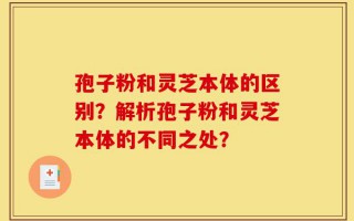 孢子粉和灵芝本体的区别？解析孢子粉和灵芝本体的不同之处？