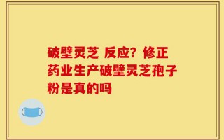 破壁灵芝 反应？修正药业生产破壁灵芝孢子粉是真的吗