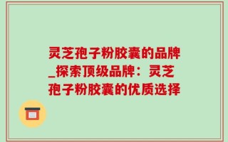 灵芝孢子粉胶囊的品牌_探索顶级品牌：灵芝孢子粉胶囊的优质选择