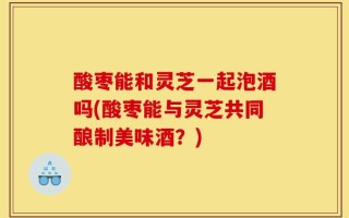 酸枣能和灵芝一起泡酒吗(酸枣能与灵芝共同酿制美味酒？)