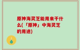 原神海灵芝能用来干什么(「原神」中海灵芝的用途)