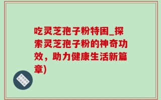 吃灵芝孢子粉特困_探索灵芝孢子粉的神奇功效，助力健康生活新篇章)