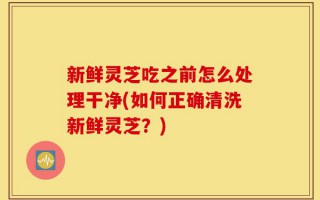 新鲜灵芝吃之前怎么处理干净(如何正确清洗新鲜灵芝？)