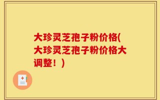 大珍灵芝孢子粉价格(大珍灵芝孢子粉价格大调整！)