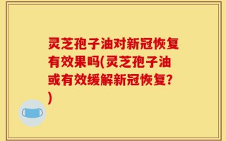 灵芝孢子油对新冠恢复有效果吗(灵芝孢子油或有效缓解新冠恢复？)