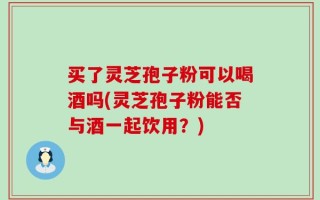 买了灵芝孢子粉可以喝酒吗(灵芝孢子粉能否与酒一起饮用？)