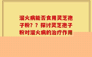 溜火病能否食用灵芝孢子粉？？探讨灵芝孢子粉对溜火病的治疗作用？