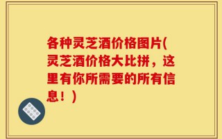 各种灵芝酒价格图片(灵芝酒价格大比拼，这里有你所需要的所有信息！)