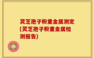 灵芝孢子粉重金属测定(灵芝孢子粉重金属检测报告)