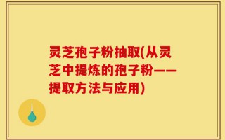 灵芝孢子粉抽取(从灵芝中提炼的孢子粉——提取方法与应用)