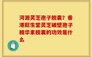 河源灵芝孢子胶囊？香港懿生堂灵芝破壁孢子精华素胶囊的功效是什么