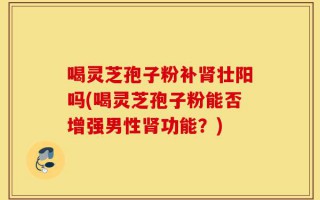 喝灵芝孢子粉补肾壮阳吗(喝灵芝孢子粉能否增强男性肾功能？)