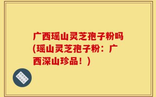 广西瑶山灵芝孢子粉吗(瑶山灵芝孢子粉：广西深山珍品！)