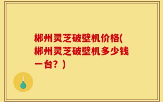 郴州灵芝破壁机价格(郴州灵芝破壁机多少钱一台？)