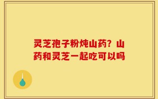 灵芝孢子粉炖山药？山药和灵芝一起吃可以吗