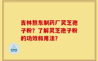 吉林熬东制药厂灵芝孢子粉？了解灵芝孢子粉的功效和用法？