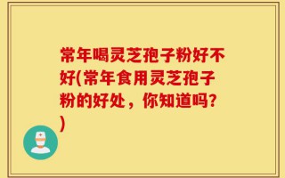 常年喝灵芝孢子粉好不好(常年食用灵芝孢子粉的好处，你知道吗？)