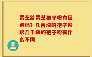 灵芝给灵芝孢子粉有区别吗？几百块的孢子粉跟几千块的孢子粉有什么不同