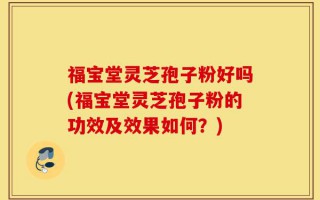 福宝堂灵芝孢子粉好吗(福宝堂灵芝孢子粉的功效及效果如何？)