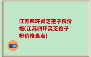 江苏四环灵芝孢子粉价格(江苏四环灵芝孢子粉价格盘点)