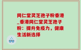 同仁堂灵芝孢子粉香港_香港同仁堂灵芝孢子粉：提升免疫力，健康生活新选择