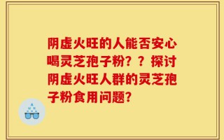 阴虚火旺的人能否安心喝灵芝孢子粉？？探讨阴虚火旺人群的灵芝孢子粉食用问题？