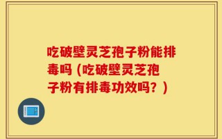 吃破壁灵芝孢子粉能排毒吗 (吃破壁灵芝孢子粉有排毒功效吗？)