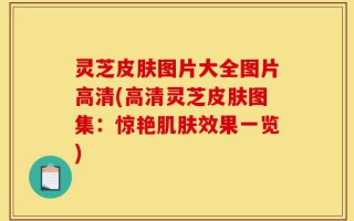 灵芝皮肤图片大全图片高清(高清灵芝皮肤图集：惊艳肌肤效果一览)