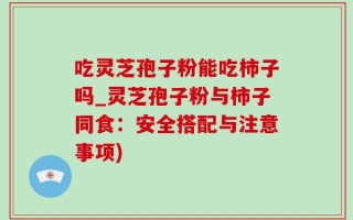 吃灵芝孢子粉能吃柿子吗_灵芝孢子粉与柿子同食：安全搭配与注意事项)
