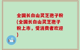 全国长白山灵芝孢子粉(全国长白山灵芝孢子粉上市，受消费者欢迎)