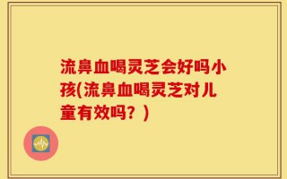 流鼻血喝灵芝会好吗小孩(流鼻血喝灵芝对儿童有效吗？)
