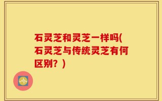 石灵芝和灵芝一样吗(石灵芝与传统灵芝有何区别？)