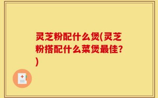 灵芝粉配什么煲(灵芝粉搭配什么菜煲最佳？)