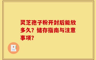 灵芝孢子粉开封后能放多久？储存指南与注意事项？