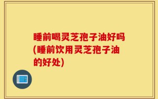 睡前喝灵芝孢子油好吗(睡前饮用灵芝孢子油的好处)